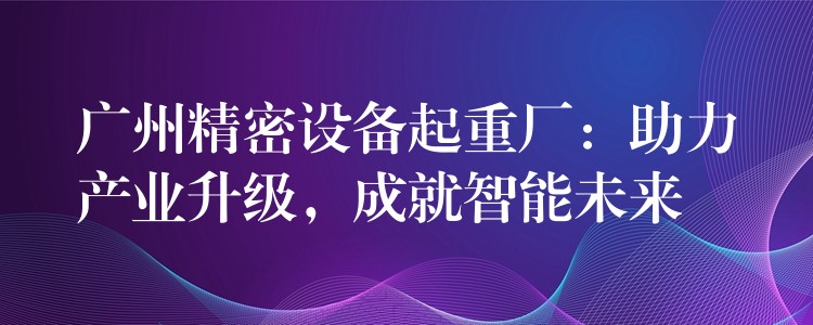 广州精密设备起重厂：助力产业升级，成就智能未来